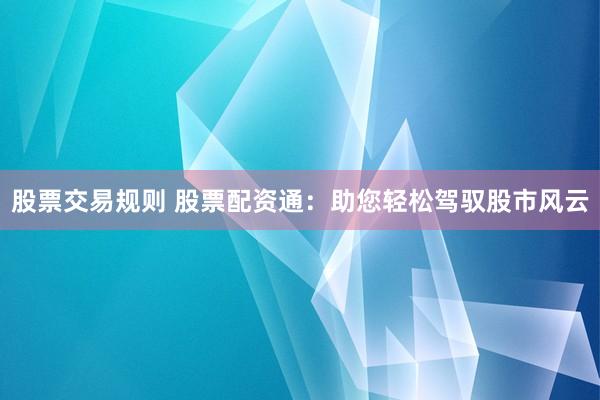 股票交易规则 股票配资通：助您轻松驾驭股市风云
