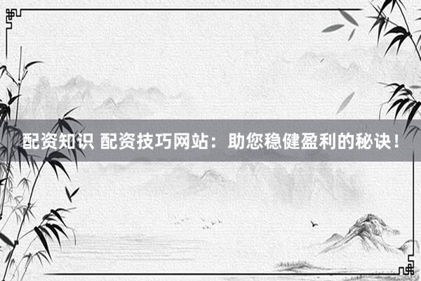 配资知识 配资技巧网站：助您稳健盈利的秘诀！