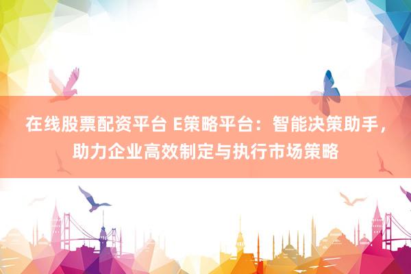 在线股票配资平台 E策略平台：智能决策助手，助力企业高效制定与执行市场策略