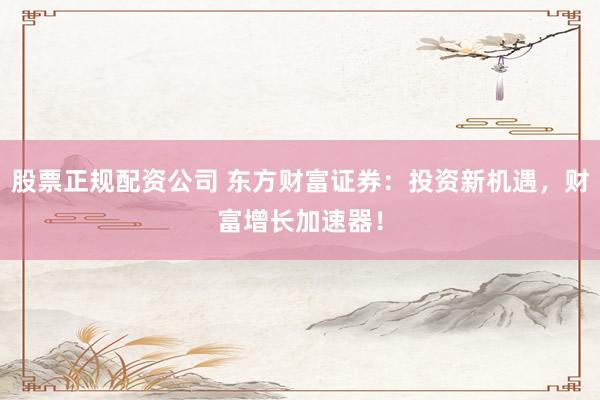 股票正规配资公司 东方财富证券：投资新机遇，财富增长加速器！