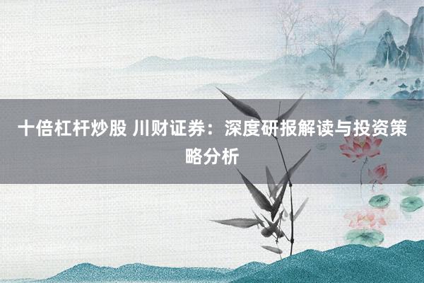 十倍杠杆炒股 川财证券：深度研报解读与投资策略分析