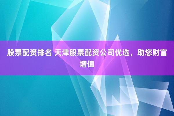 股票配资排名 天津股票配资公司优选，助您财富增值