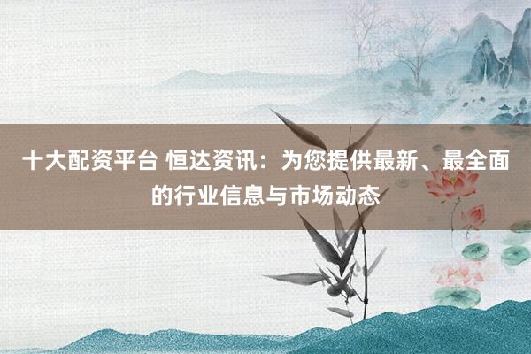 十大配资平台 恒达资讯：为您提供最新、最全面的行业信息与市场动态