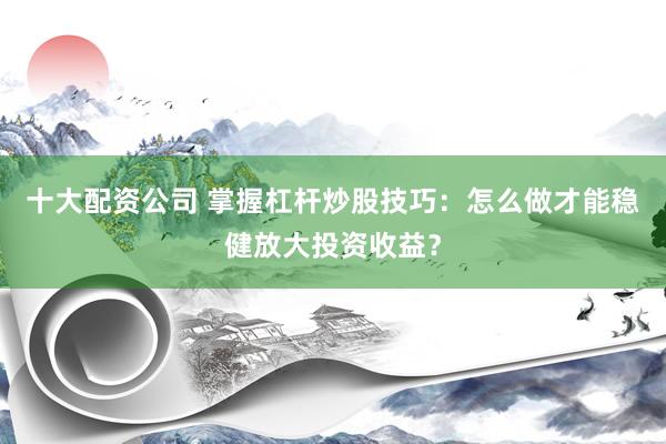 十大配资公司 掌握杠杆炒股技巧：怎么做才能稳健放大投资收益？