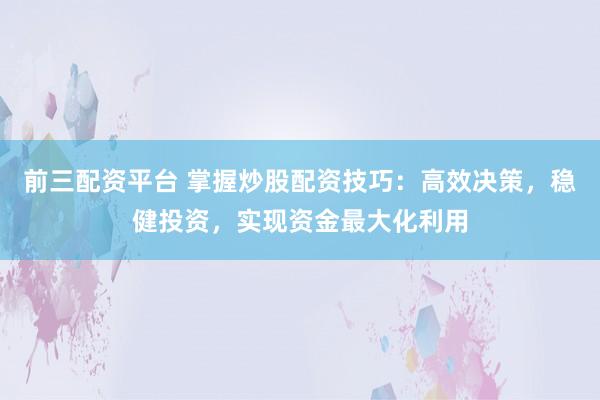 前三配资平台 掌握炒股配资技巧：高效决策，稳健投资，实现资金最大化利用