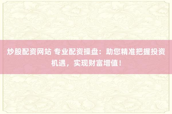 炒股配资网站 专业配资操盘：助您精准把握投资机遇，实现财富增值！