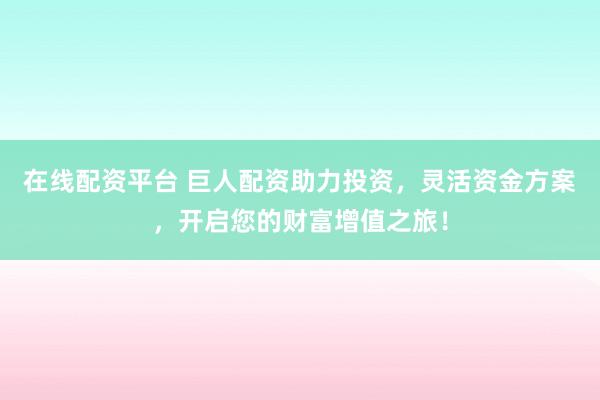 在线配资平台 巨人配资助力投资，灵活资金方案，开启您的财富增值之旅！