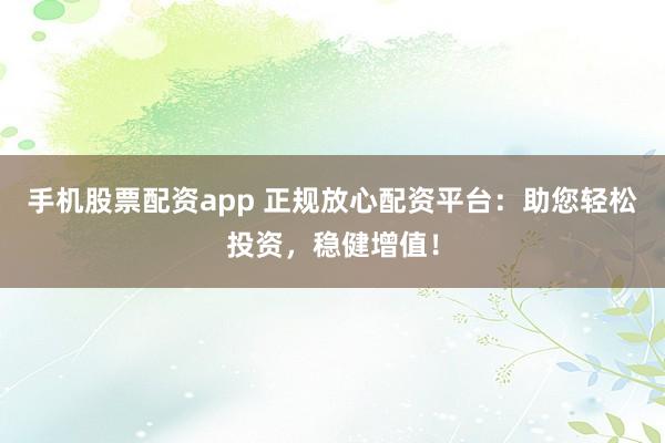 手机股票配资app 正规放心配资平台：助您轻松投资，稳健增值！
