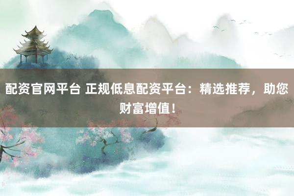 配资官网平台 正规低息配资平台：精选推荐，助您财富增值！