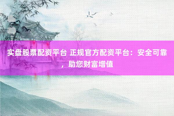 实盘股票配资平台 正规官方配资平台：安全可靠，助您财富增值