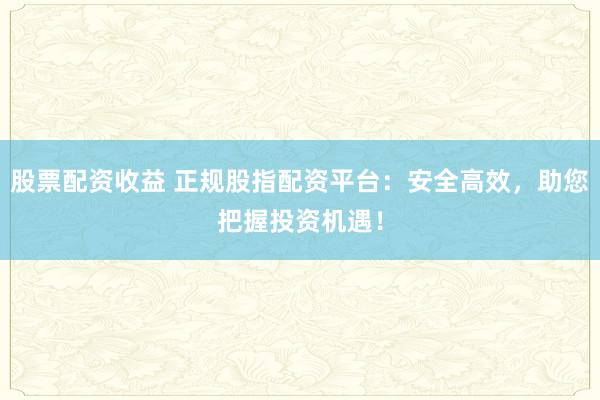 股票配资收益 正规股指配资平台：安全高效，助您把握投资机遇！