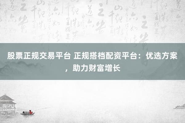 股票正规交易平台 正规搭档配资平台：优选方案，助力财富增长