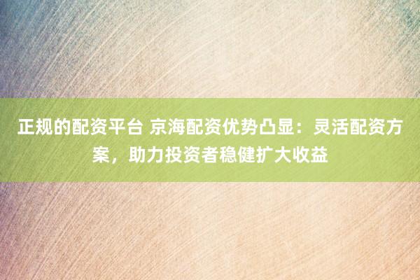 正规的配资平台 京海配资优势凸显：灵活配资方案，助力投资者稳健扩大收益
