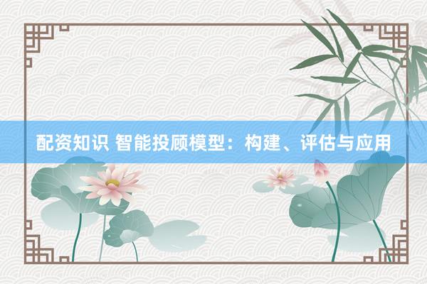 配资知识 智能投顾模型：构建、评估与应用