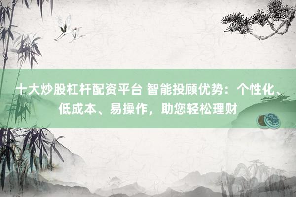 十大炒股杠杆配资平台 智能投顾优势：个性化、低成本、易操作，助您轻松理财