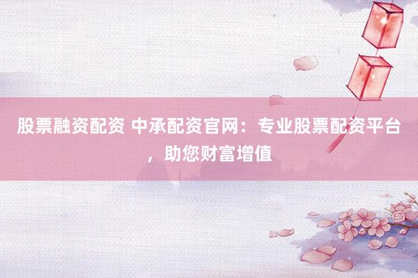 股票融资配资 中承配资官网：专业股票配资平台，助您财富增值