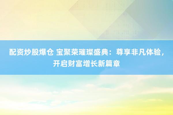 配资炒股爆仓 宝聚荣璀璨盛典：尊享非凡体验，开启财富增长新篇章