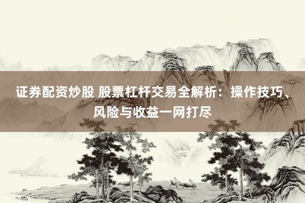 证券配资炒股 股票杠杆交易全解析：操作技巧、风险与收益一网打尽