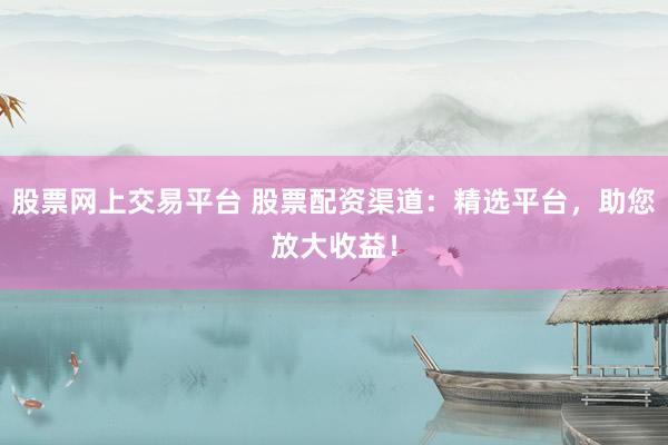 股票网上交易平台 股票配资渠道：精选平台，助您放大收益！