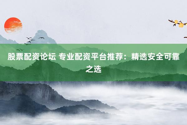 股票配资论坛 专业配资平台推荐：精选安全可靠之选