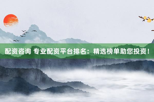 配资咨询 专业配资平台排名：精选榜单助您投资！