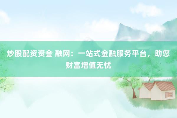炒股配资资金 融网：一站式金融服务平台，助您财富增值无忧