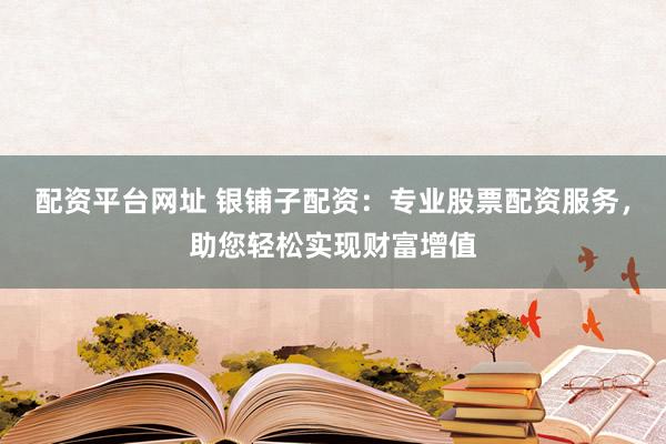 配资平台网址 银铺子配资：专业股票配资服务，助您轻松实现财富增值