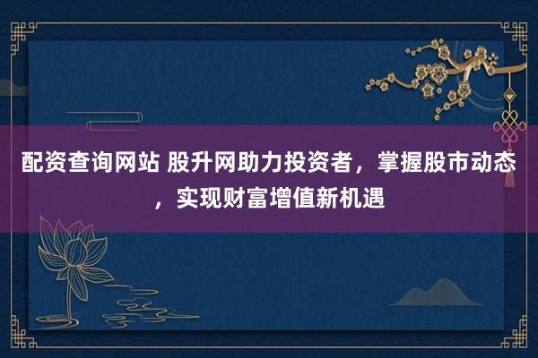 配资查询网站 股升网助力投资者，掌握股市动态，实现财富增值新机遇
