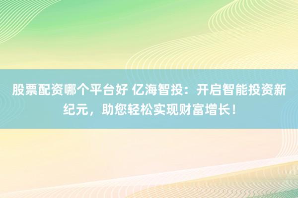 股票配资哪个平台好 亿海智投：开启智能投资新纪元，助您轻松实现财富增长！