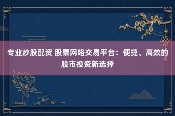 专业炒股配资 股票网络交易平台：便捷、高效的股市投资新选择
