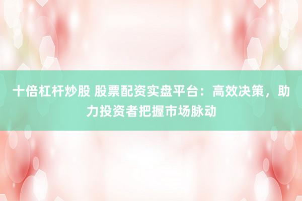 十倍杠杆炒股 股票配资实盘平台：高效决策，助力投资者把握市场脉动