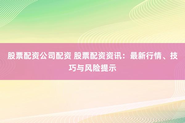 股票配资公司配资 股票配资资讯：最新行情、技巧与风险提示