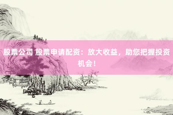 股票公司 股票申请配资：放大收益，助您把握投资机会！