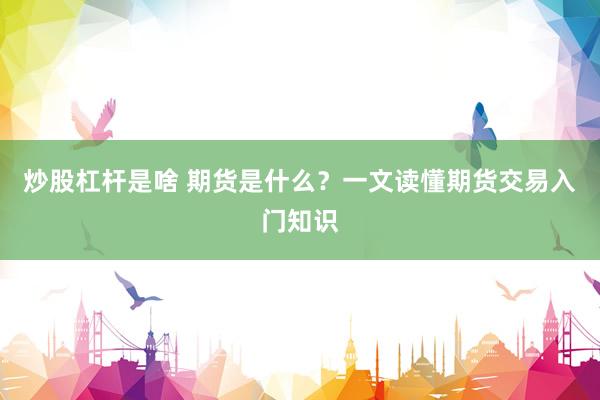 炒股杠杆是啥 期货是什么？一文读懂期货交易入门知识