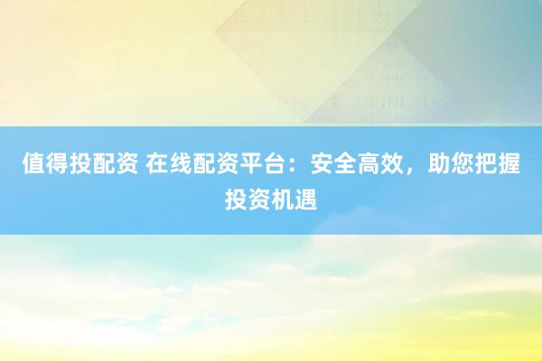 值得投配资 在线配资平台：安全高效，助您把握投资机遇
