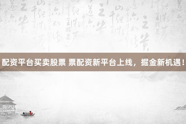 配资平台买卖股票 票配资新平台上线，掘金新机遇！