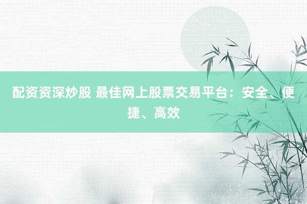 配资资深炒股 最佳网上股票交易平台：安全、便捷、高效