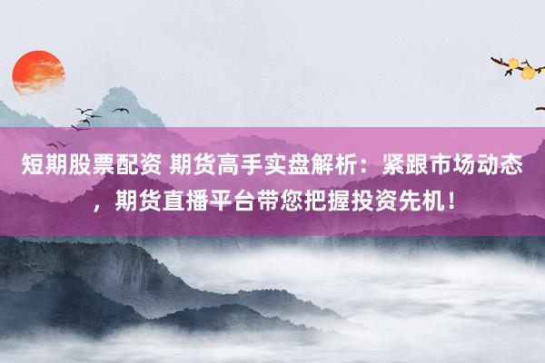 短期股票配资 期货高手实盘解析：紧跟市场动态，期货直播平台带您把握投资先机！