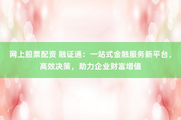网上股票配资 融证通：一站式金融服务新平台，高效决策，助力企业财富增值
