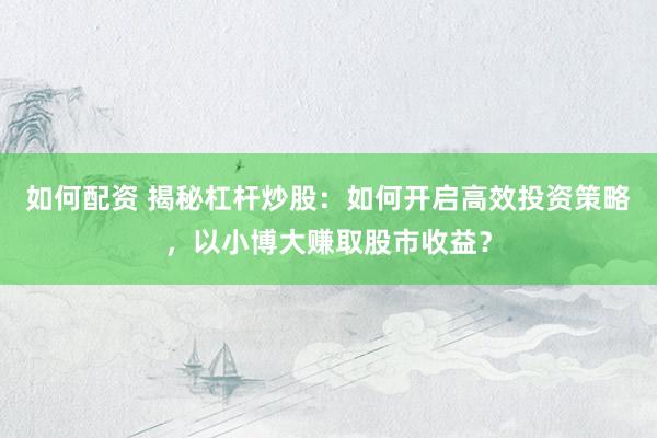 如何配资 揭秘杠杆炒股：如何开启高效投资策略，以小博大赚取股市收益？