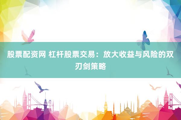 股票配资网 杠杆股票交易：放大收益与风险的双刃剑策略