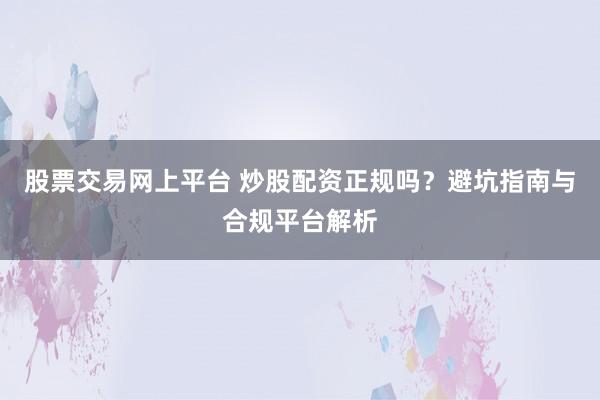 股票交易网上平台 炒股配资正规吗？避坑指南与合规平台解析