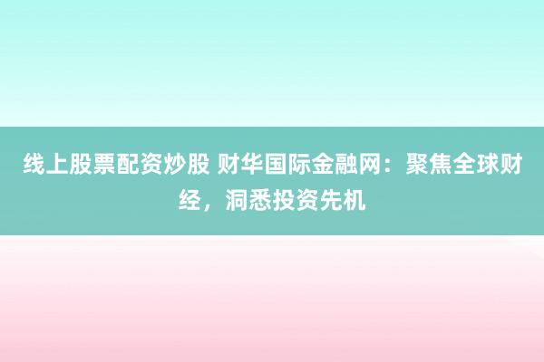 线上股票配资炒股 财华国际金融网：聚焦全球财经，洞悉投资先机
