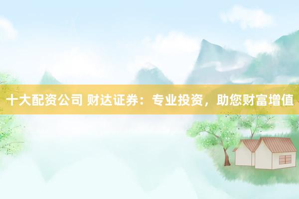 十大配资公司 财达证券：专业投资，助您财富增值
