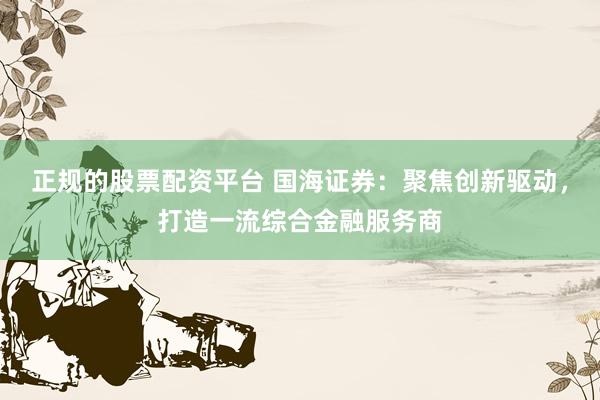 正规的股票配资平台 国海证券：聚焦创新驱动，打造一流综合金融服务商