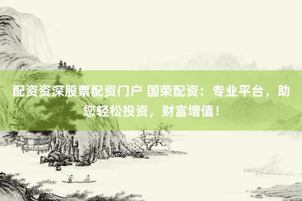配资资深股票配资门户 国荣配资：专业平台，助您轻松投资，财富增值！