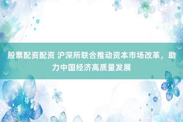 股票配资配资 沪深所联合推动资本市场改革，助力中国经济高质量发展