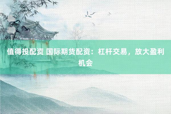 值得投配资 国际期货配资：杠杆交易，放大盈利机会