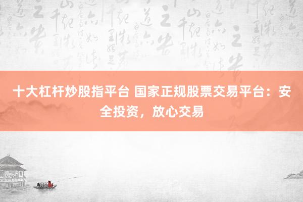 十大杠杆炒股指平台 国家正规股票交易平台：安全投资，放心交易