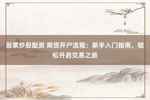 股票炒股配资 期货开户流程：新手入门指南，轻松开启交易之旅